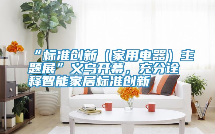 “标准创新（家用电器）主题展”义乌开幕，充分诠释智能家居标准创新