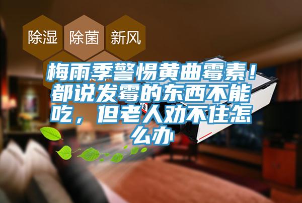 梅雨季警惕黄曲霉素！都说发霉的东西不能吃，但老人劝不住怎么办