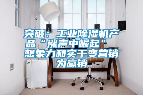 突破：工业抖音成人版下载产品“涨声中崛起” 想象力和实干变营销为赢销