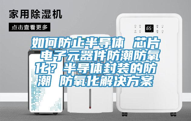 如何防止半导体 芯片 电子元器件防潮防氧化？半导体封装的防潮 防氧化解决方案